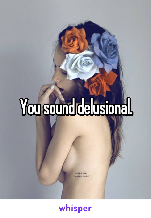 You sound delusional.