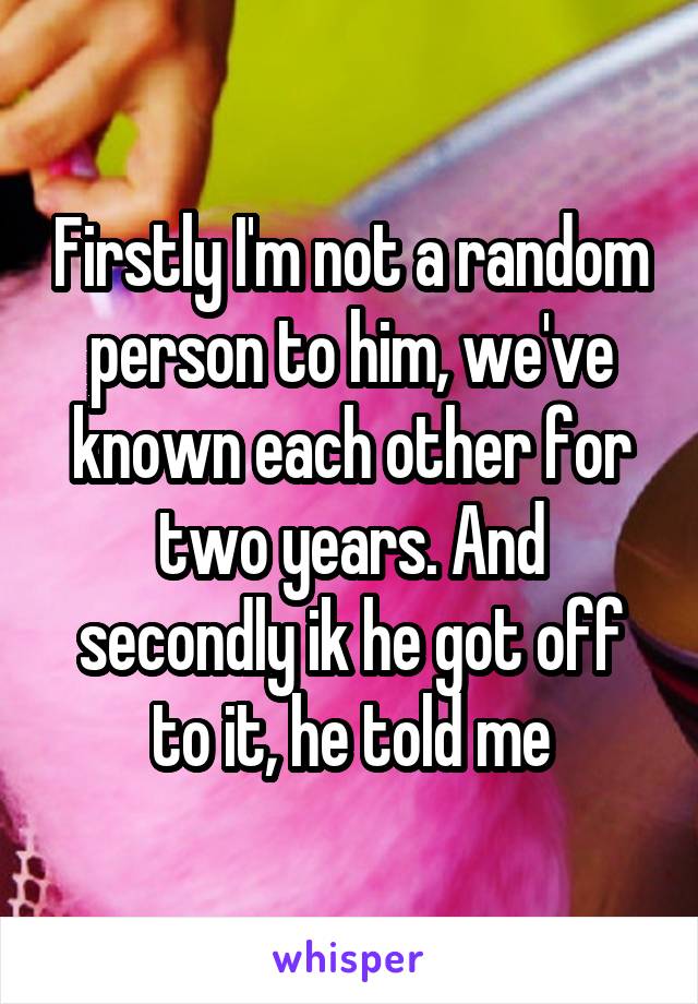Firstly I'm not a random person to him, we've known each other for two years. And secondly ik he got off to it, he told me