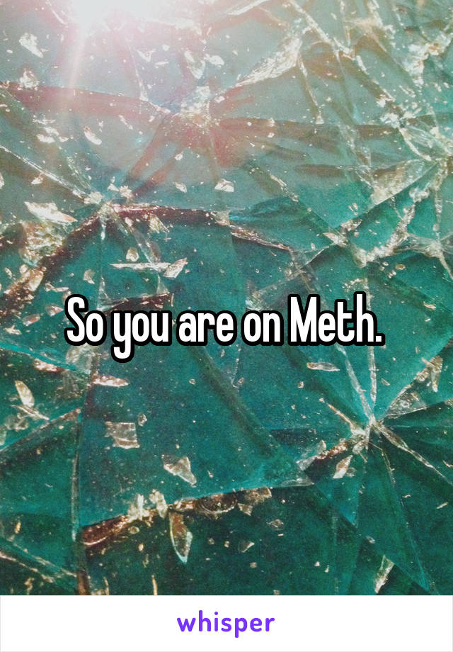 So you are on Meth. 