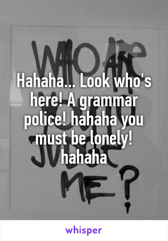 Hahaha... Look who's here! A grammar police! hahaha you must be lonely! hahaha