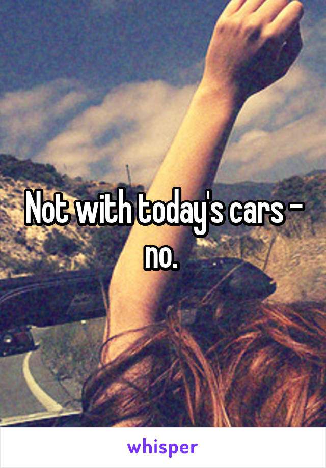 Not with today's cars - no. 