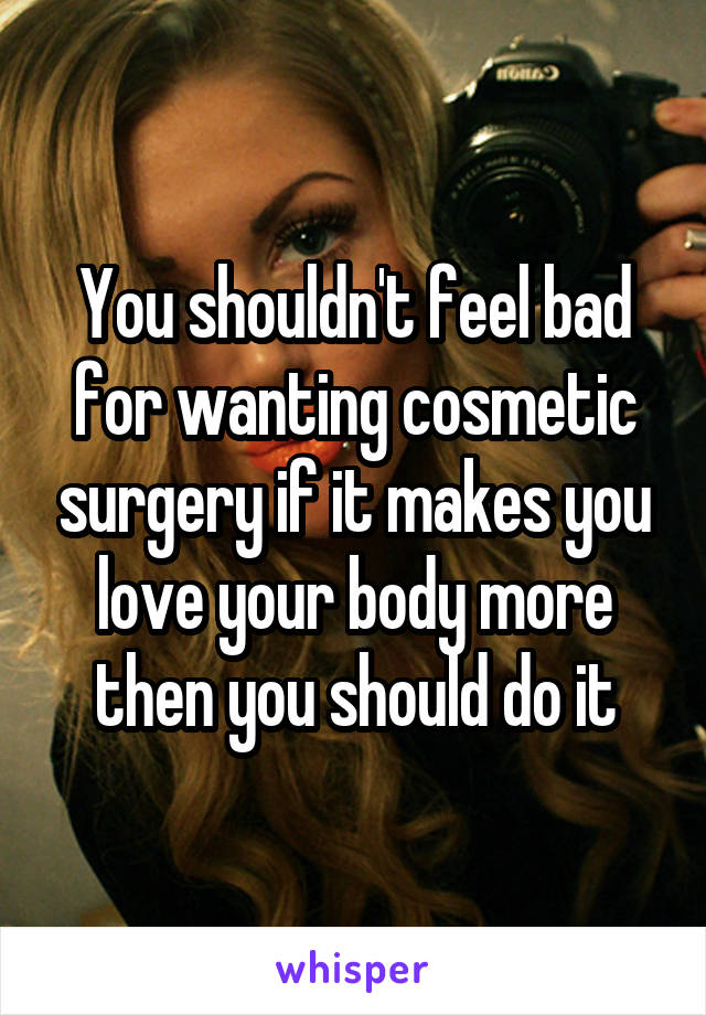 You shouldn't feel bad for wanting cosmetic surgery if it makes you love your body more then you should do it
