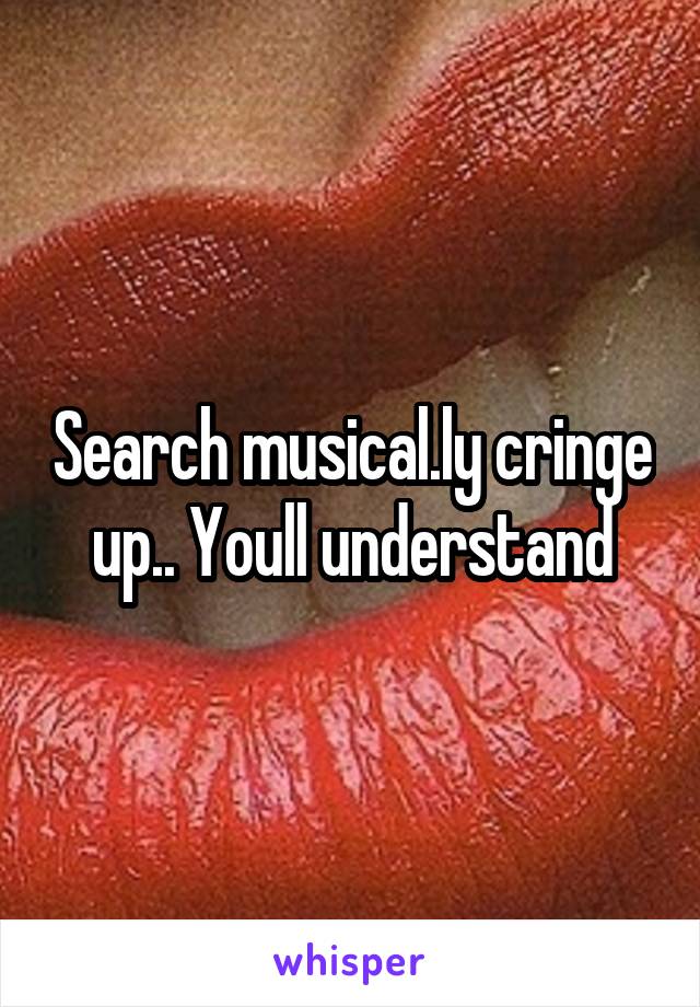 Search musical.ly cringe up.. Youll understand