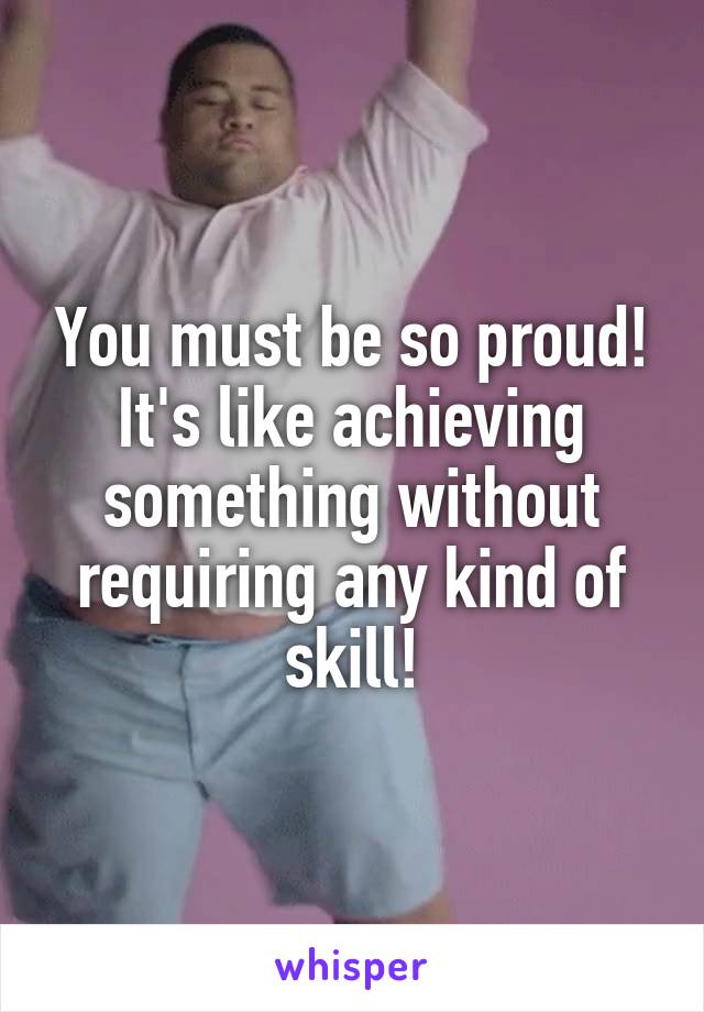 You must be so proud!
It's like achieving something without requiring any kind of skill!