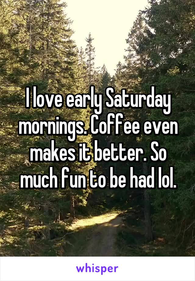 I love early Saturday mornings. Coffee even makes it better. So much fun to be had lol.