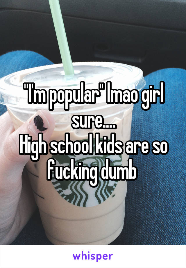 "I'm popular" lmao girl sure....
High school kids are so fucking dumb 