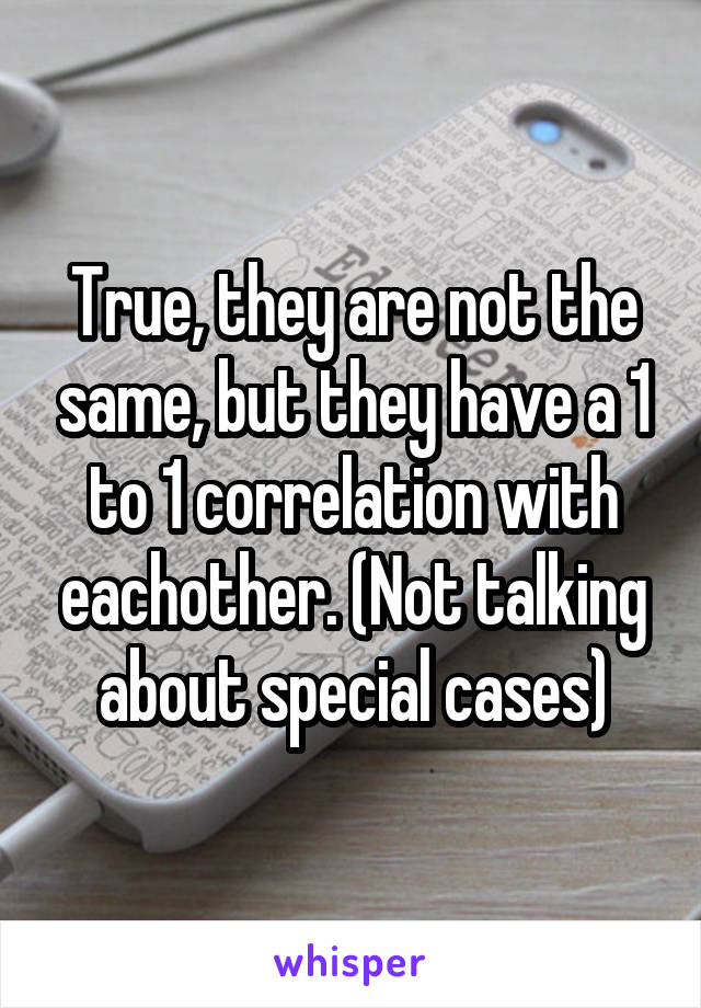 True, they are not the same, but they have a 1 to 1 correlation with eachother. (Not talking about special cases)