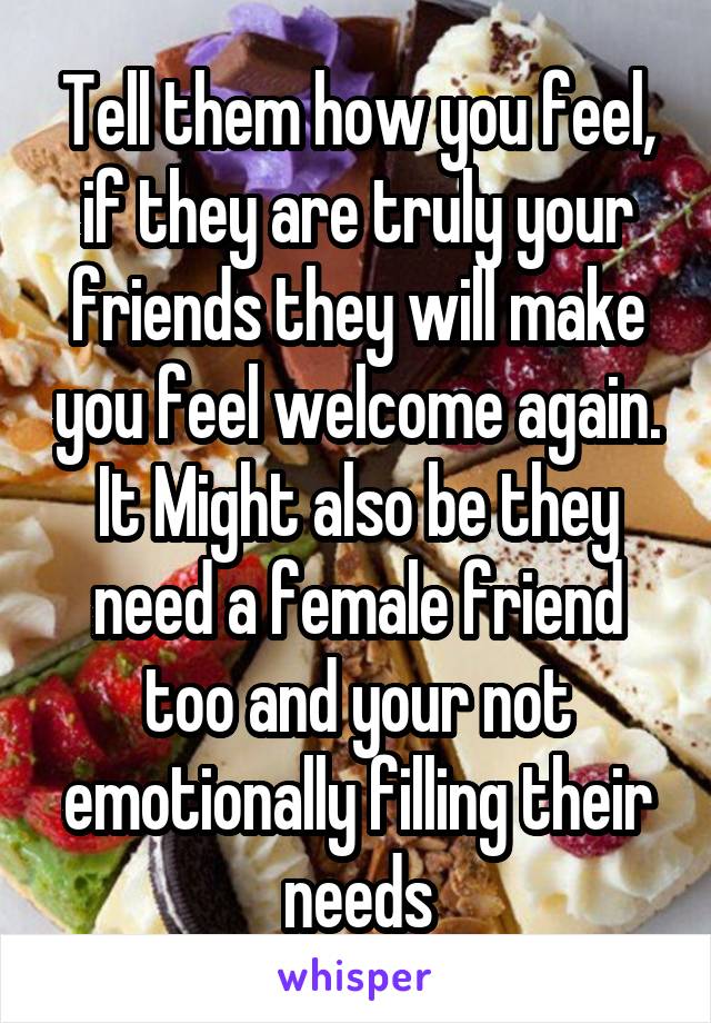 Tell them how you feel, if they are truly your friends they will make you feel welcome again. It Might also be they need a female friend too and your not emotionally filling their needs