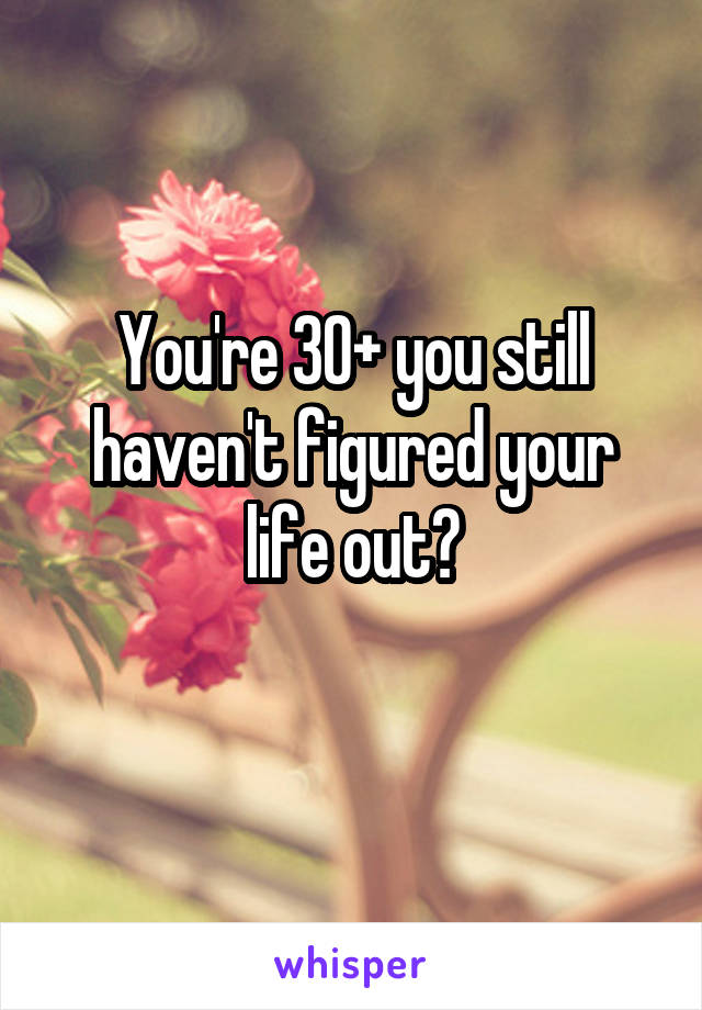 You're 30+ you still haven't figured your life out?
