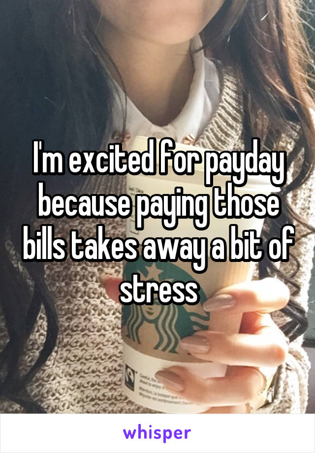 I'm excited for payday because paying those bills takes away a bit of stress