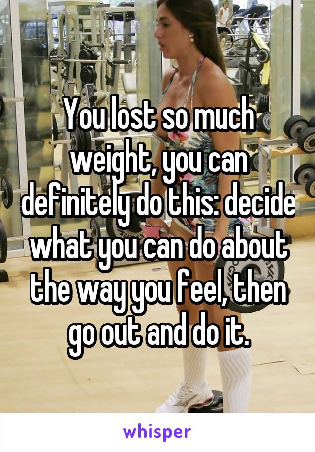 You lost so much weight, you can definitely do this: decide what you can do about the way you feel, then go out and do it.