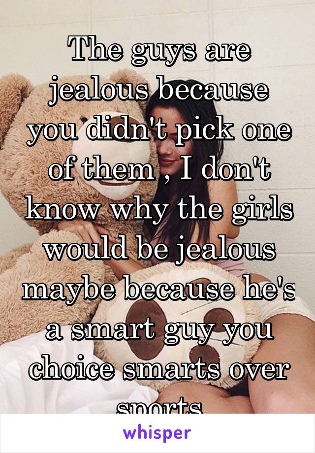 The guys are jealous because you didn't pick one of them , I don't know why the girls would be jealous maybe because he's a smart guy you choice smarts over sports