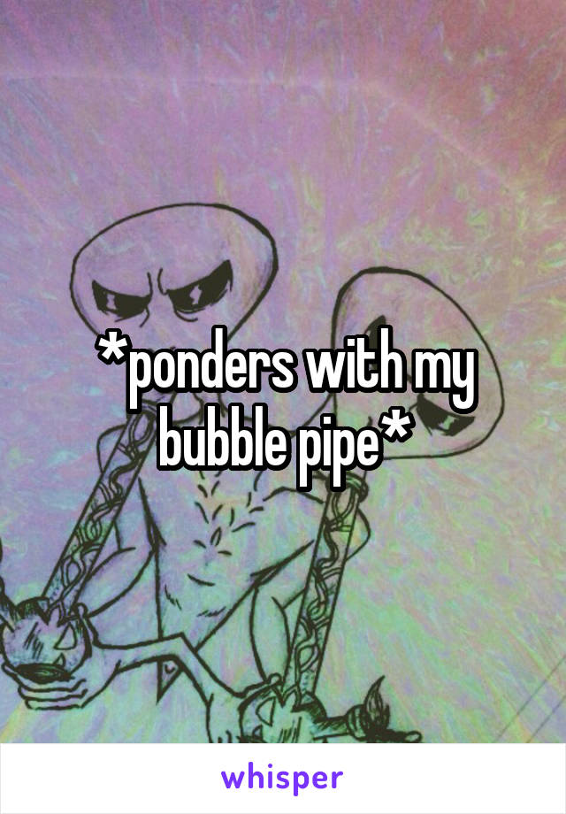 *ponders with my bubble pipe*
