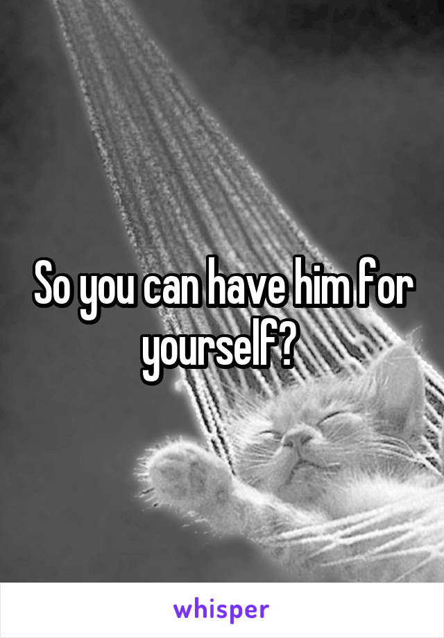 So you can have him for yourself? 