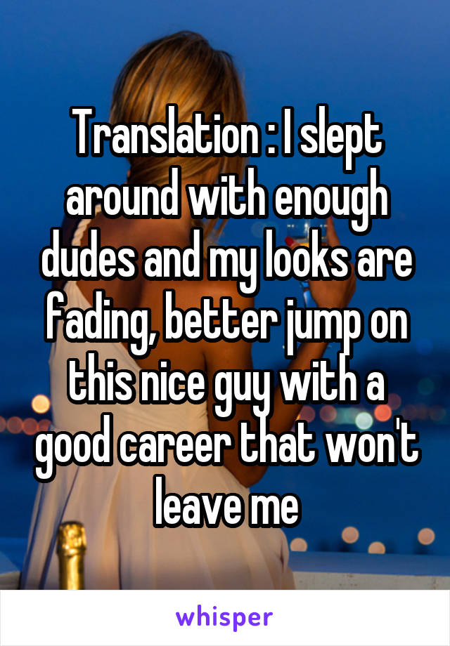 Translation : I slept around with enough dudes and my looks are fading, better jump on this nice guy with a good career that won't leave me