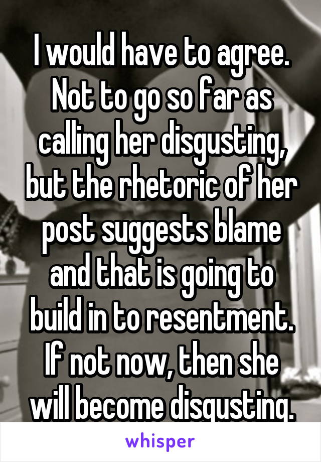 I would have to agree. Not to go so far as calling her disgusting, but the rhetoric of her post suggests blame and that is going to build in to resentment. If not now, then she will become disgusting.