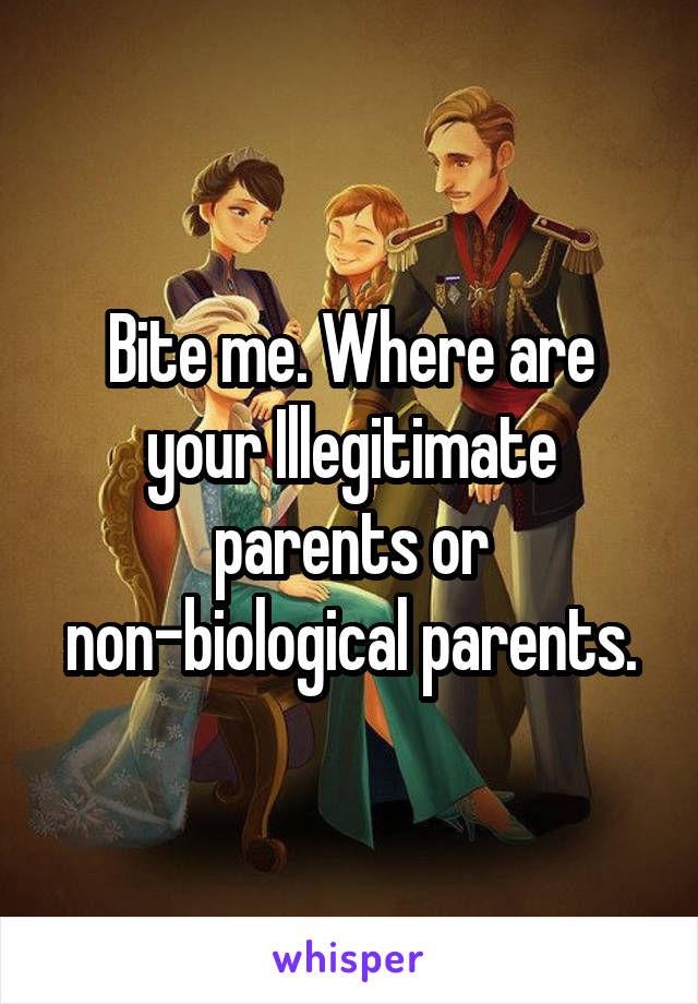 Bite me. Where are your Illegitimate parents or non-biological parents.