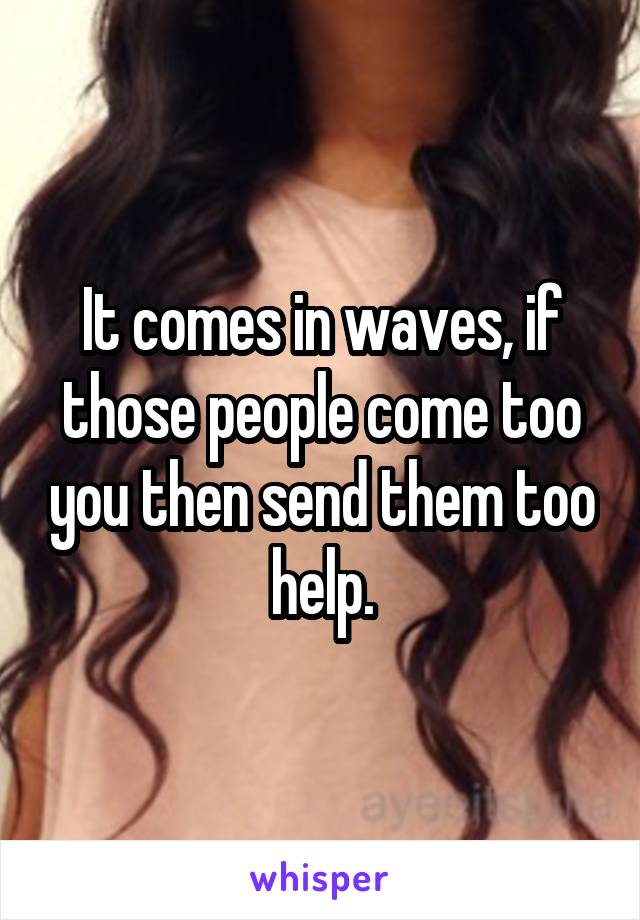 It comes in waves, if those people come too you then send them too help.