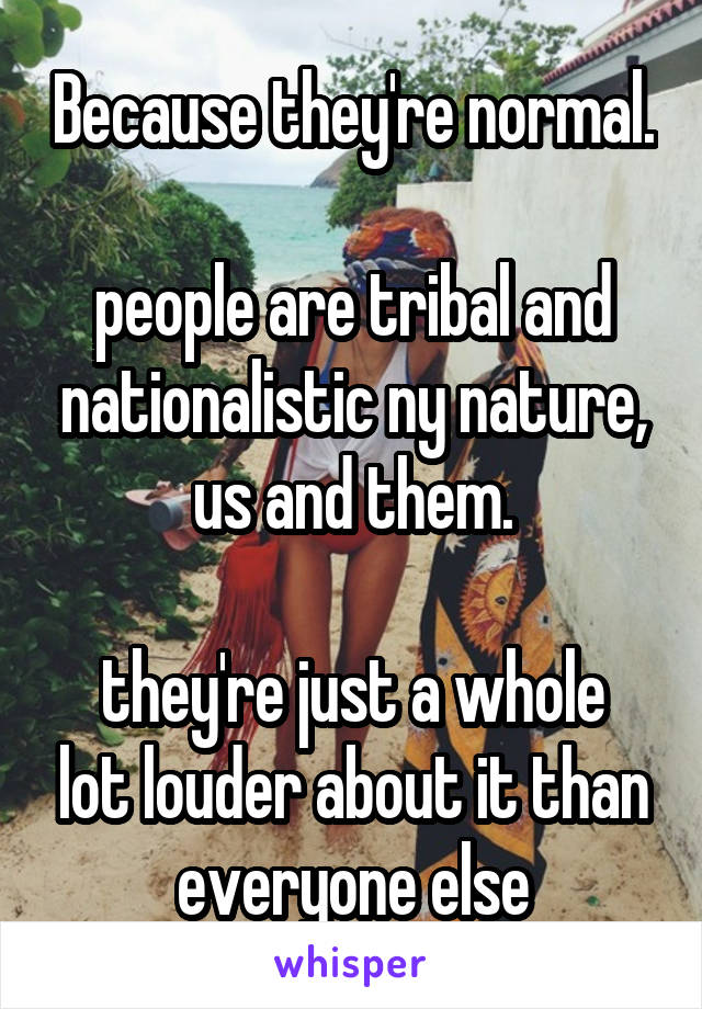 Because they're normal.

people are tribal and nationalistic ny nature, us and them.

they're just a whole lot louder about it than everyone else