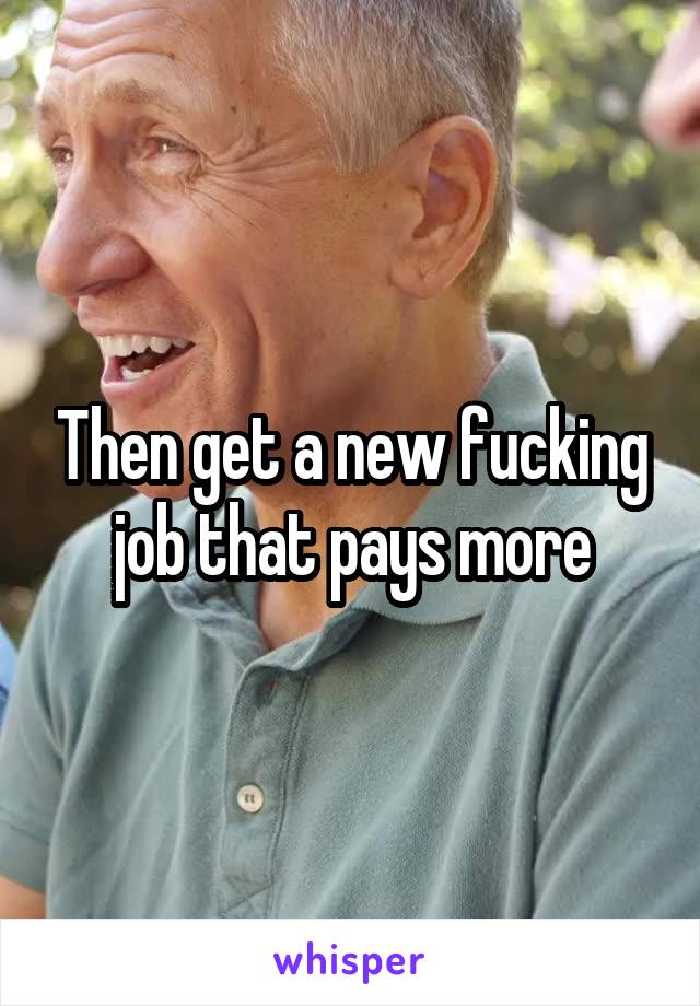 Then get a new fucking job that pays more