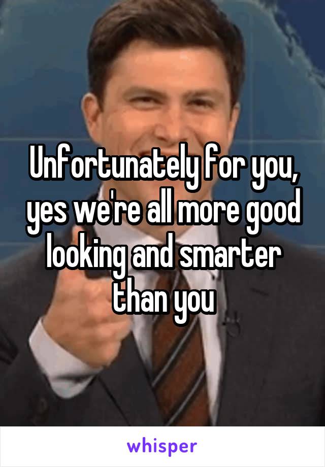 Unfortunately for you, yes we're all more good looking and smarter than you