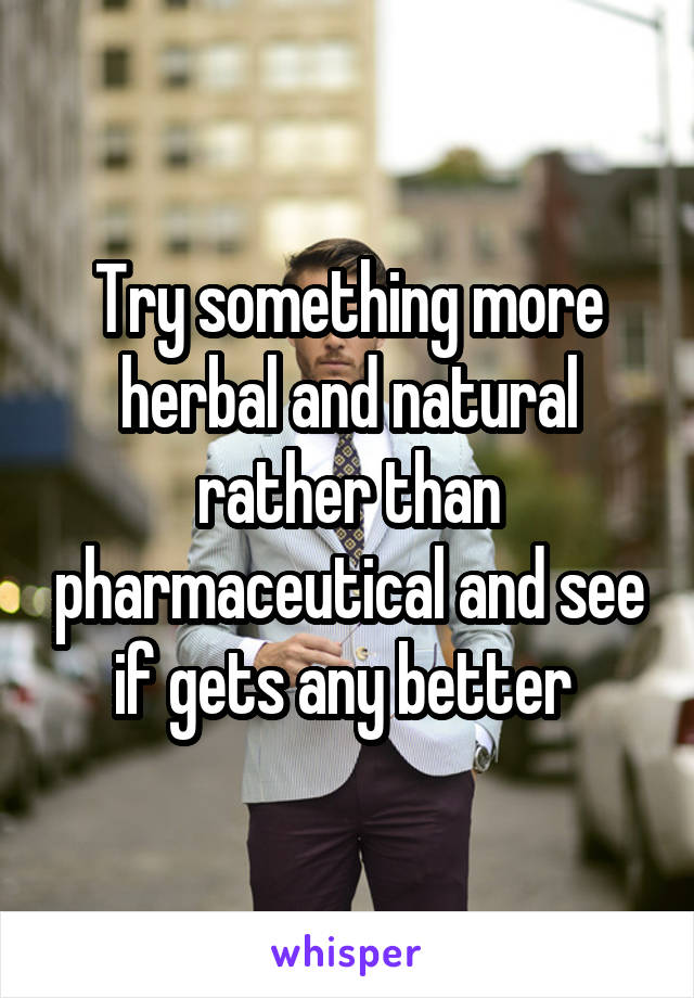 Try something more herbal and natural rather than pharmaceutical and see if gets any better 