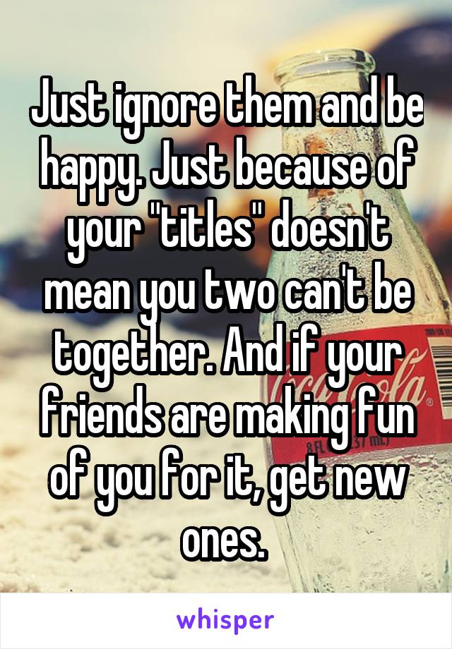 Just ignore them and be happy. Just because of your "titles" doesn't mean you two can't be together. And if your friends are making fun of you for it, get new ones. 