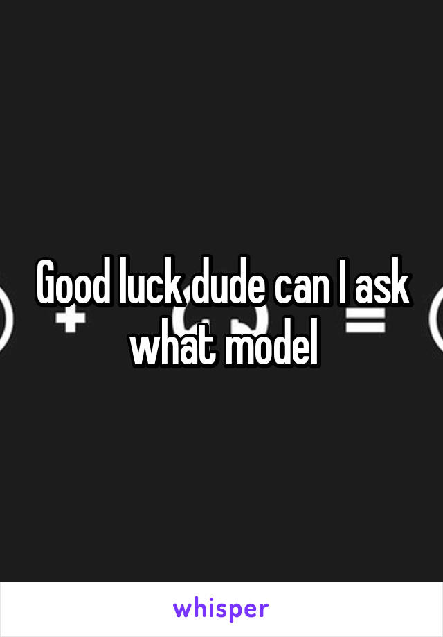 Good luck dude can I ask what model