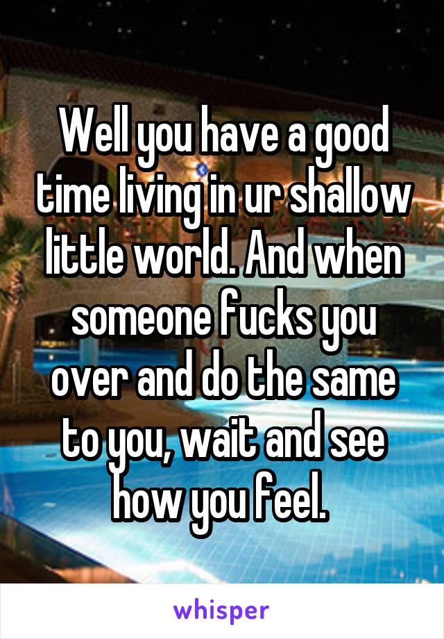 Well you have a good time living in ur shallow little world. And when someone fucks you over and do the same to you, wait and see how you feel. 