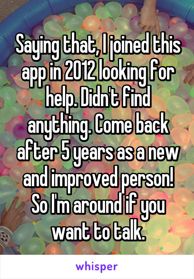 Saying that, I joined this app in 2012 looking for help. Didn't find anything. Come back after 5 years as a new and improved person! So I'm around if you want to talk.