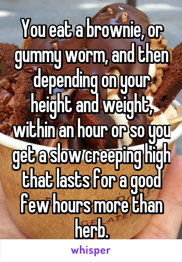 You eat a brownie, or gummy worm, and then depending on your height and weight, within an hour or so you get a slow creeping high that lasts for a good few hours more than herb.