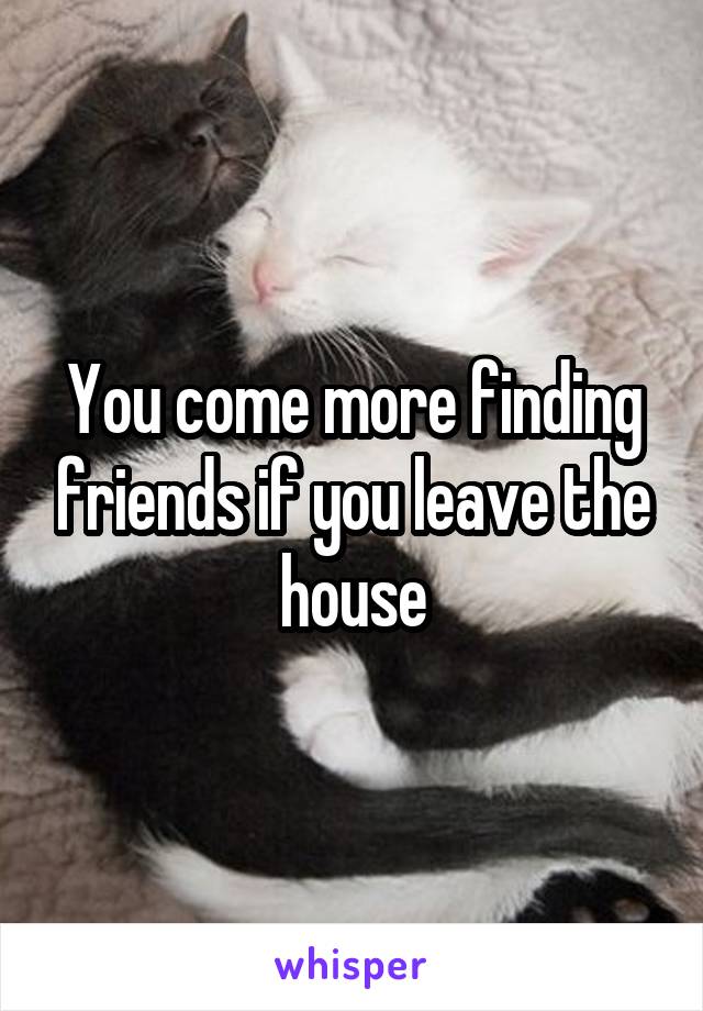 You come more finding friends if you leave the house
