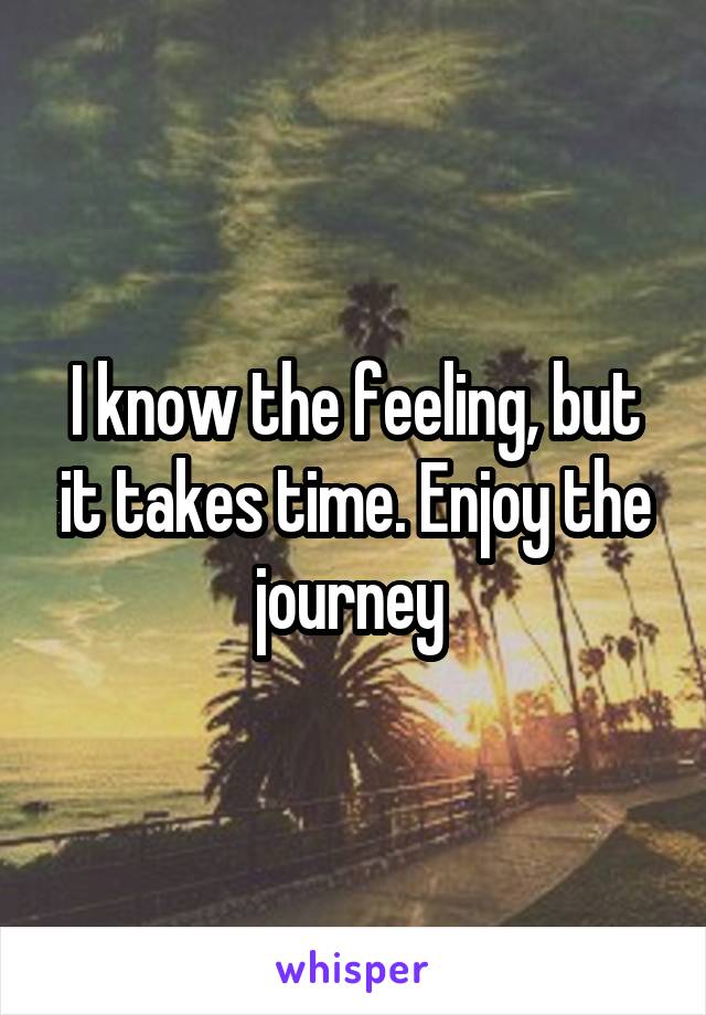I know the feeling, but it takes time. Enjoy the journey 