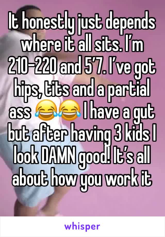 It honestly just depends where it all sits. I’m 210-220 and 5’7. I’ve got hips, tits and a partial ass 😂😂 I have a gut but after having 3 kids I look DAMN good! It’s all about how you work it