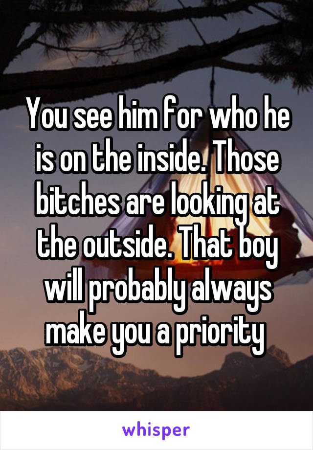 You see him for who he is on the inside. Those bitches are looking at the outside. That boy will probably always make you a priority 