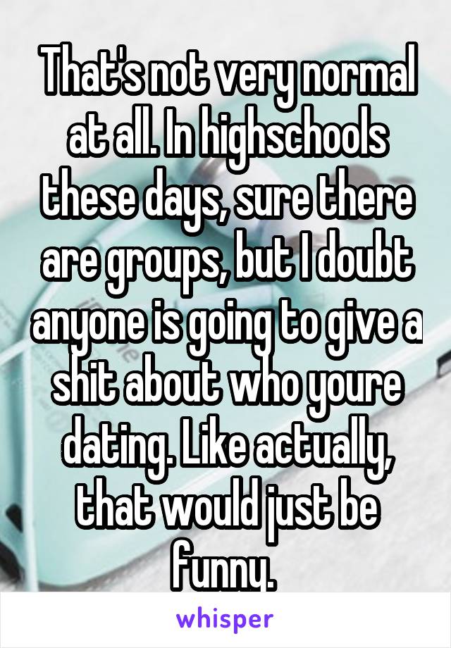 That's not very normal at all. In highschools these days, sure there are groups, but I doubt anyone is going to give a shit about who youre dating. Like actually, that would just be funny. 