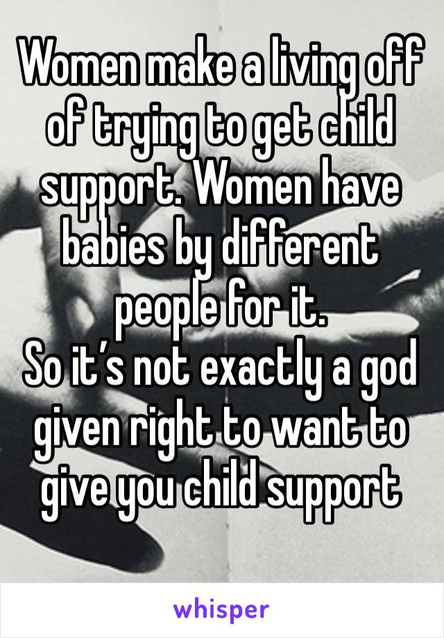 Women make a living off of trying to get child support. Women have babies by different people for it. 
So it’s not exactly a god given right to want to give you child support