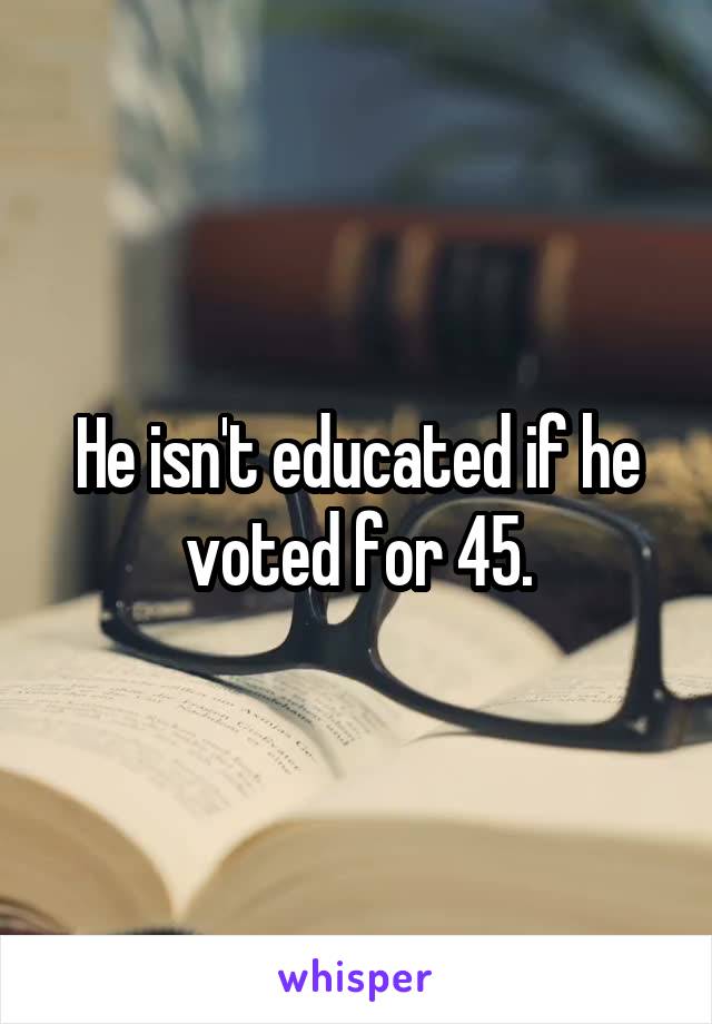 He isn't educated if he voted for 45.