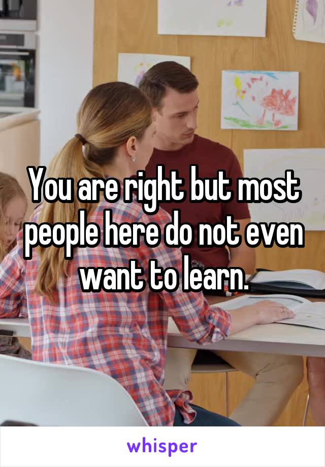 You are right but most people here do not even want to learn.