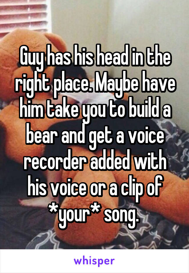 Guy has his head in the right place. Maybe have him take you to build a bear and get a voice recorder added with his voice or a clip of *your* song. 