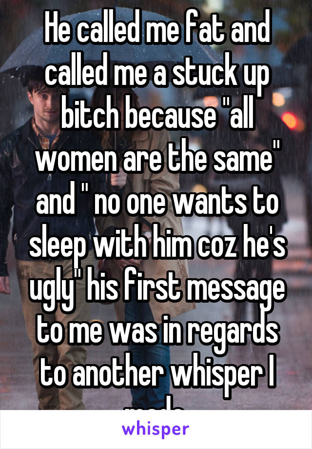 He called me fat and called me a stuck up bitch because "all women are the same" and " no one wants to sleep with him coz he's ugly" his first message to me was in regards to another whisper I made 