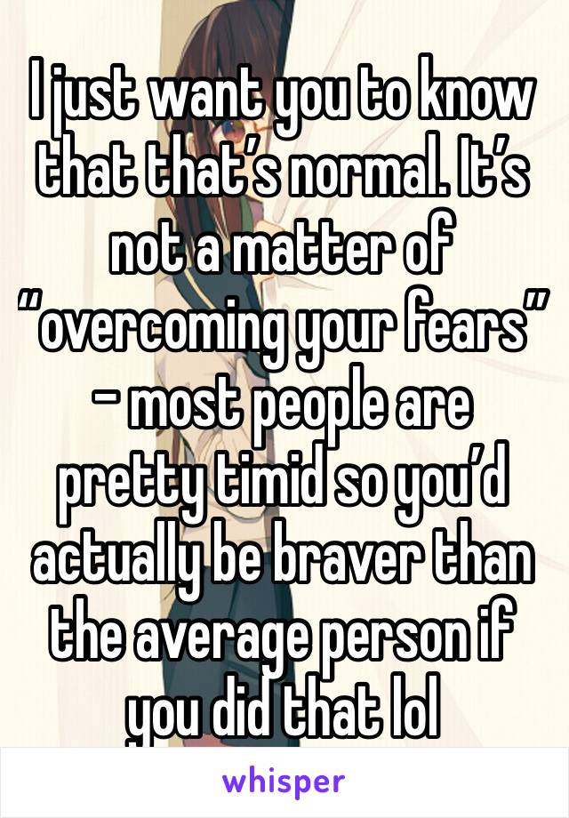 I just want you to know that that’s normal. It’s not a matter of “overcoming your fears” - most people are pretty timid so you’d actually be braver than the average person if you did that lol