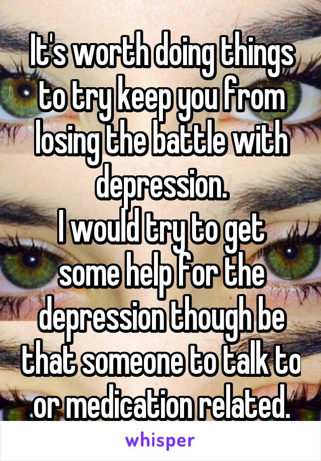 It's worth doing things to try keep you from losing the battle with depression.
I would try to get some help for the depression though be that someone to talk to or medication related.