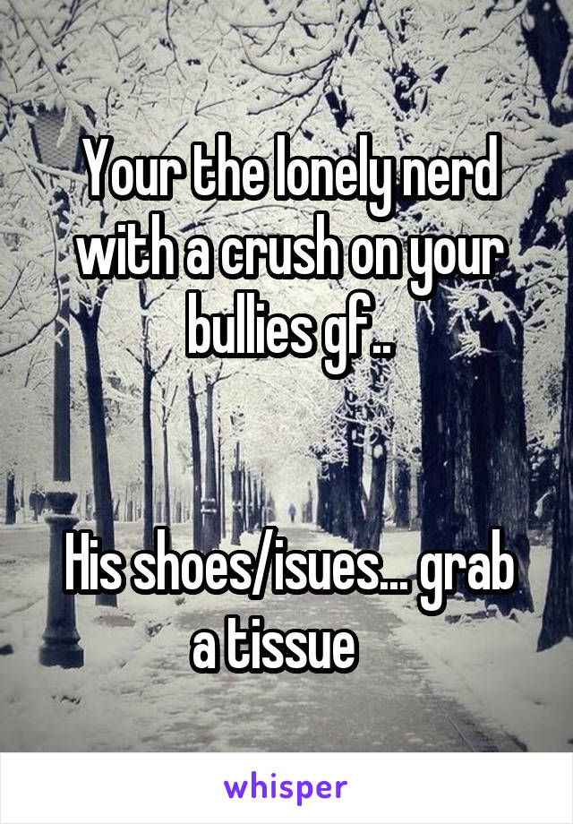 Your the lonely nerd with a crush on your bullies gf..


His shoes/isues... grab a tissue   
