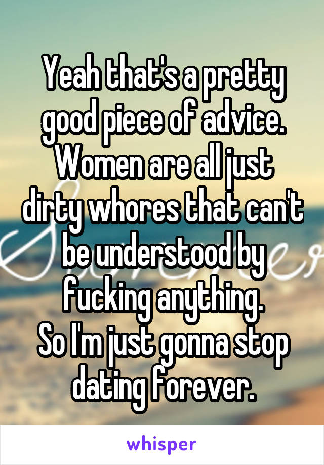 Yeah that's a pretty good piece of advice. Women are all just dirty whores that can't be understood by fucking anything.
So I'm just gonna stop dating forever.