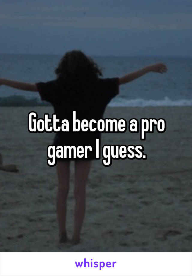 Gotta become a pro gamer I guess.