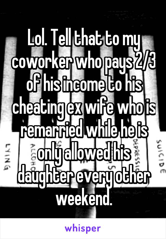 Lol. Tell that to my coworker who pays 2/3 of his income to his cheating ex wife who is remarried while he is only allowed his daughter every other weekend.