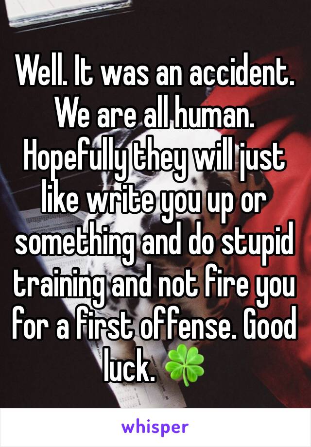 Well. It was an accident. We are all human. Hopefully they will just like write you up or something and do stupid training and not fire you for a first offense. Good luck. 🍀 