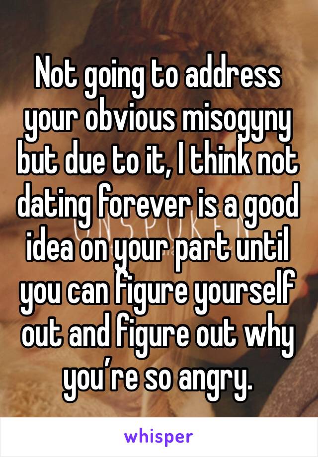 Not going to address your obvious misogyny but due to it, I think not dating forever is a good idea on your part until you can figure yourself out and figure out why you’re so angry. 