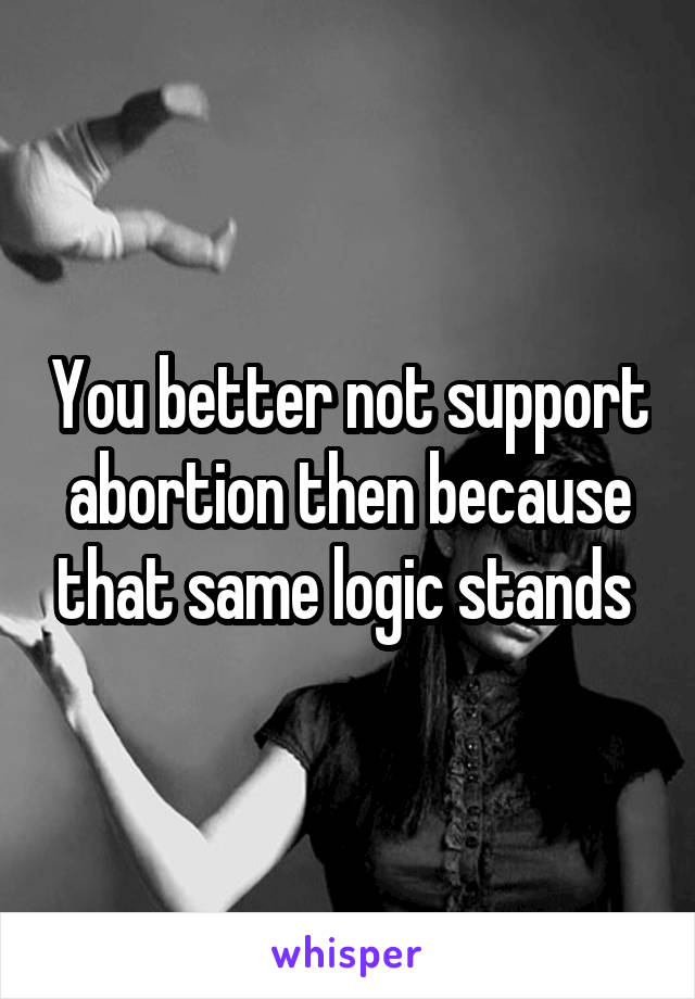 You better not support abortion then because that same logic stands 